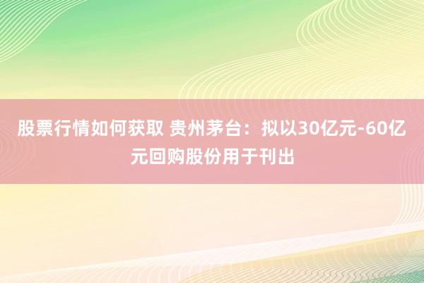 股票行情如何获取 贵州茅台：拟以30亿元-60亿元回购股份用于刊出