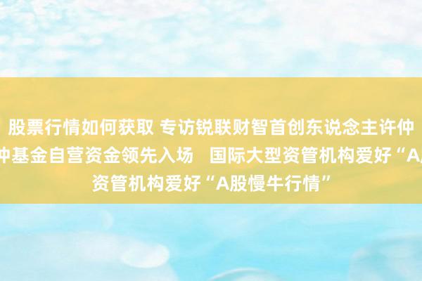 股票行情如何获取 专访锐联财智首创东说念主许仲翔：国外对冲基金自营资金领先入场   国际大型资管机构爱好“A股慢牛行情”