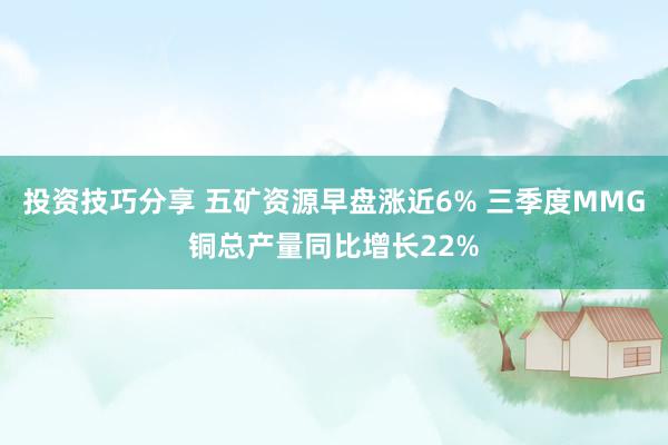 投资技巧分享 五矿资源早盘涨近6% 三季度MMG铜总产量同比增长22%