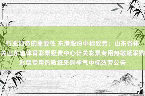 行业动态的重要性 东港股份中标效劳：山东省体育彩票贬责中心计关山东省体育彩票贬责中心计关彩票专用热敏纸采购神气中标效劳公告