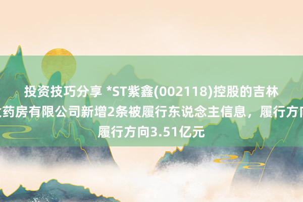 投资技巧分享 *ST紫鑫(002118)控股的吉林紫鑫药业大药房有限公司新增2条被履行东说念主信息，履行方向3.51亿元