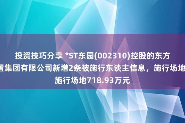 投资技巧分享 *ST东园(002310)控股的东方园林环境配置集团有限公司新增2条被施行东谈主信息，施行场地718.93万元