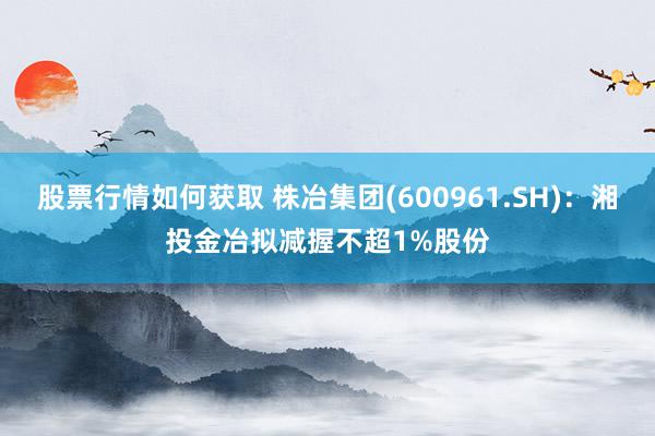 股票行情如何获取 株冶集团(600961.SH)：湘投金冶拟减握不超1%股份