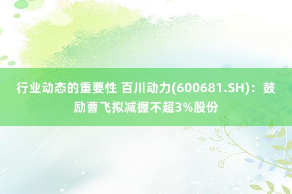 行业动态的重要性 百川动力(600681.SH)：鼓励曹飞拟减握不超3%股份