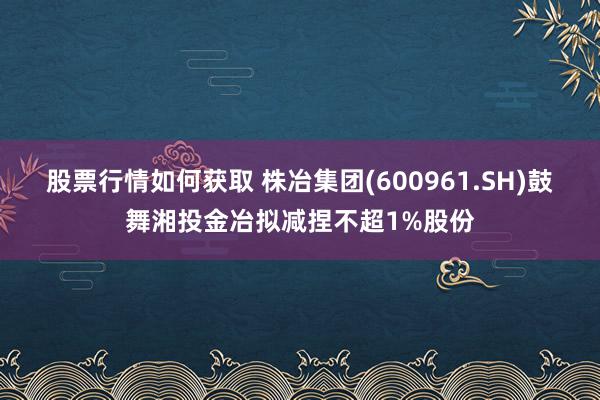 股票行情如何获取 株冶集团(600961.SH)鼓舞湘投金冶拟减捏不超1%股份