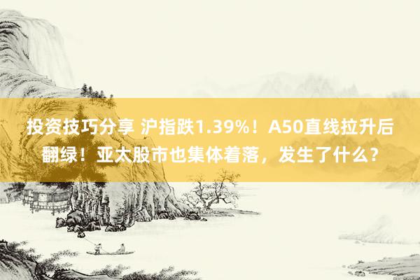 投资技巧分享 沪指跌1.39%！A50直线拉升后翻绿！亚太股市也集体着落，发生了什么？