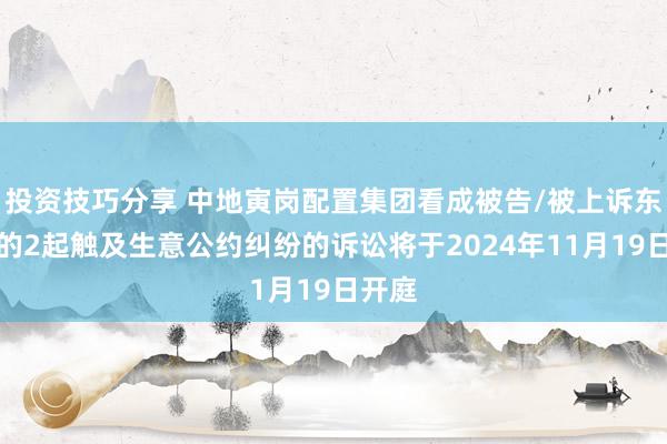 投资技巧分享 中地寅岗配置集团看成被告/被上诉东谈主的2起触及生意公约纠纷的诉讼将于2024年11月19日开庭