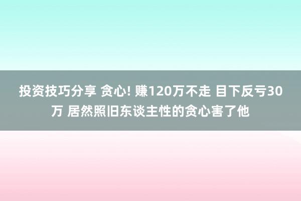 投资技巧分享 贪心! 赚120万不走 目下反亏30万 居然照旧东谈主性的贪心害了他