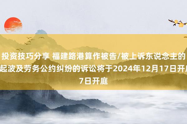 投资技巧分享 福建路港算作被告/被上诉东说念主的1起波及劳务公约纠纷的诉讼将于2024年12月17日开庭