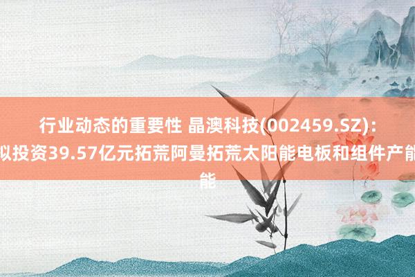 行业动态的重要性 晶澳科技(002459.SZ)：拟投资39.57亿元拓荒阿曼拓荒太阳能电板和组件产能