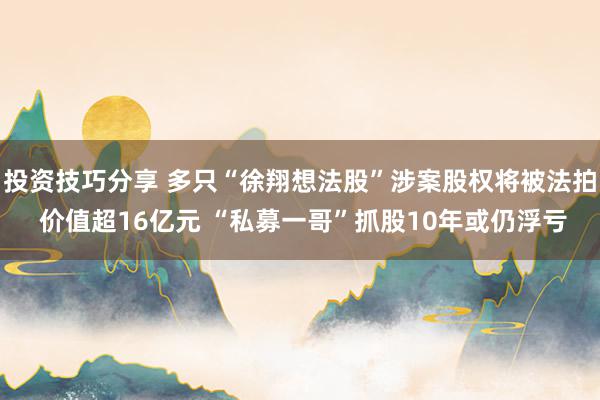 投资技巧分享 多只“徐翔想法股”涉案股权将被法拍 价值超16亿元 “私募一哥”抓股10年或仍浮亏