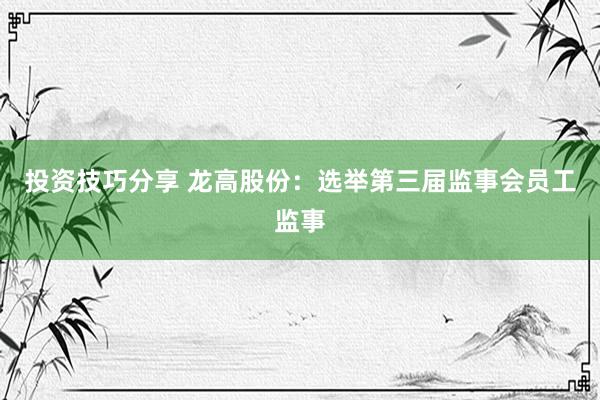 投资技巧分享 龙高股份：选举第三届监事会员工监事