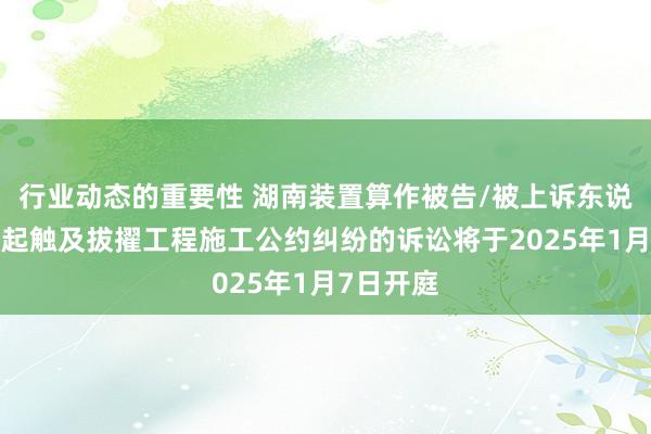 行业动态的重要性 湖南装置算作被告/被上诉东说念主的1起触及拔擢工程施工公约纠纷的诉讼将于2025年1月7日开庭