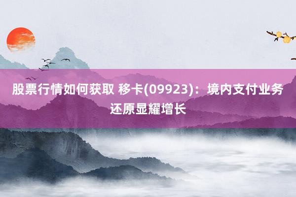 股票行情如何获取 移卡(09923)：境内支付业务还原显耀增长