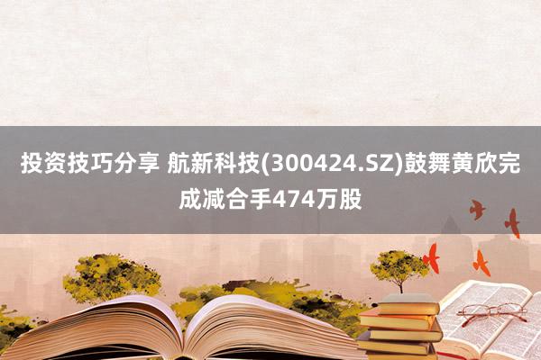 投资技巧分享 航新科技(300424.SZ)鼓舞黄欣完成减合手474万股