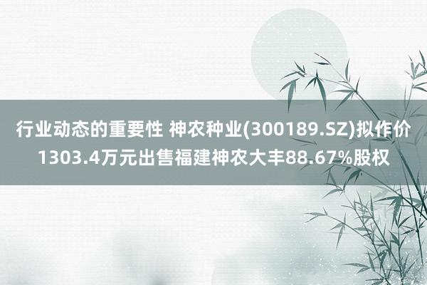 行业动态的重要性 神农种业(300189.SZ)拟作价1303.4万元出售福建神农大丰88.67%股权