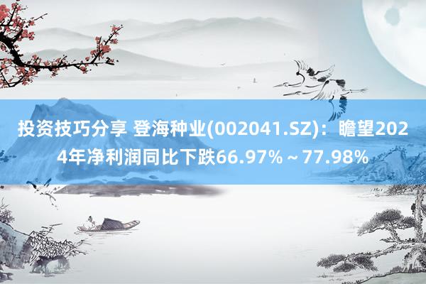 投资技巧分享 登海种业(002041.SZ)：瞻望2024年净利润同比下跌66.97%～77.98%