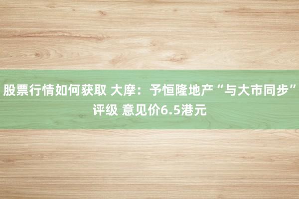 股票行情如何获取 大摩：予恒隆地产“与大市同步”评级 意见价6.5港元