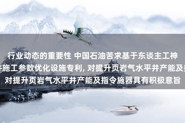 行业动态的重要性 中国石油苦求基于东谈主工神经汇聚的页岩气水平井施工参数优化设施专利, 对提升页岩气水平井产能及指令施器具有积极意旨