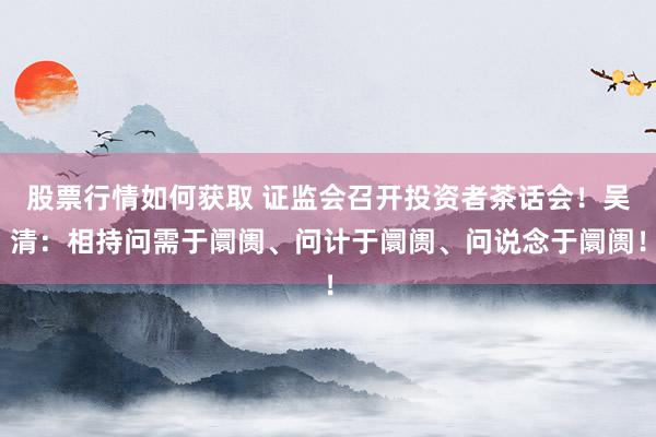 股票行情如何获取 证监会召开投资者茶话会！吴清：相持问需于阛阓、问计于阛阓、问说念于阛阓！