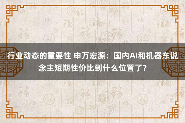 行业动态的重要性 申万宏源：国内AI和机器东说念主短期性价比到什么位置了？