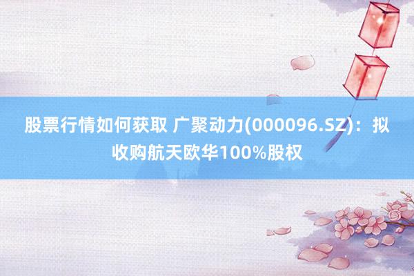 股票行情如何获取 广聚动力(000096.SZ)：拟收购航天欧华100%股权