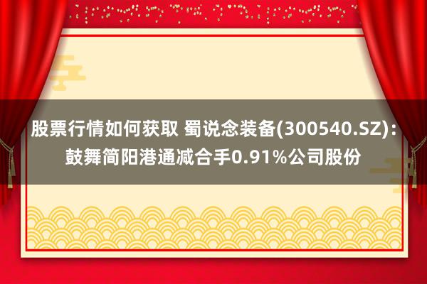 股票行情如何获取 蜀说念装备(300540.SZ)：鼓舞简阳港通减合手0.91%公司股份