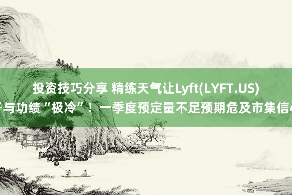 投资技巧分享 精练天气让Lyft(LYFT.US)干与功绩“极冷”！一季度预定量不足预期危及市集信心