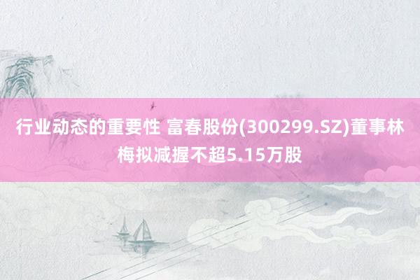 行业动态的重要性 富春股份(300299.SZ)董事林梅拟减握不超5.15万股