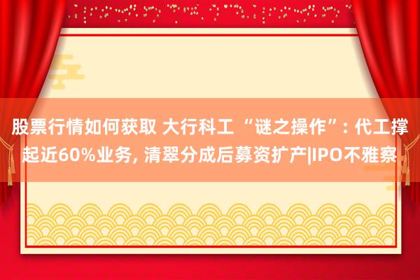 股票行情如何获取 大行科工 “谜之操作”: 代工撑起近60%业务, 清翠分成后募资扩产|IPO不雅察