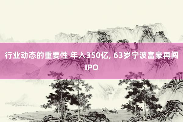 行业动态的重要性 年入350亿, 63岁宁波富豪再闯IPO