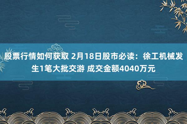 股票行情如何获取 2月18日股市必读：徐工机械发生1笔大批交游 成交金额4040万元