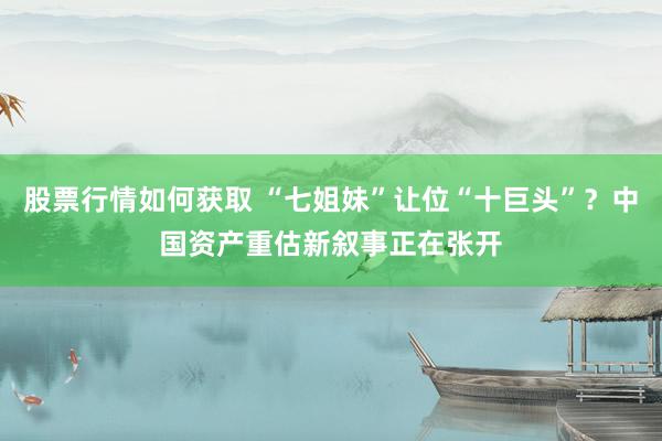 股票行情如何获取 “七姐妹”让位“十巨头”？中国资产重估新叙事正在张开