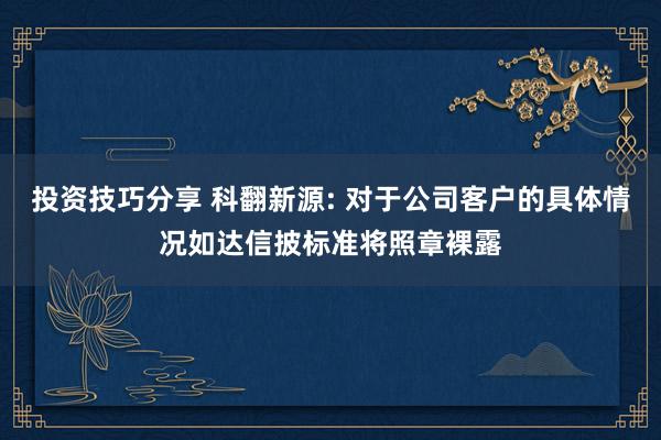 投资技巧分享 科翻新源: 对于公司客户的具体情况如达信披标准将照章裸露