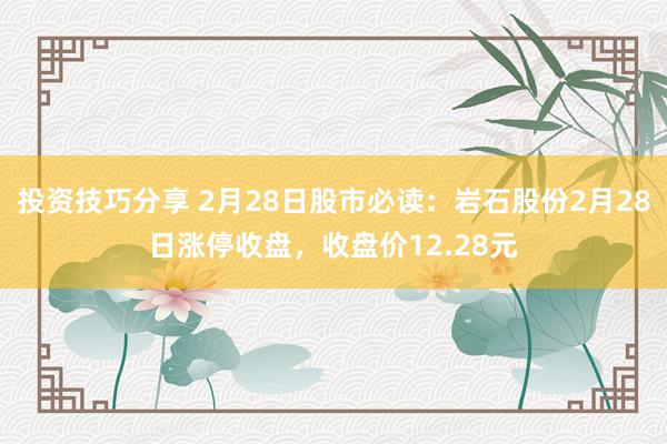 投资技巧分享 2月28日股市必读：岩石股份2月28日涨停收盘，收盘价12.28元