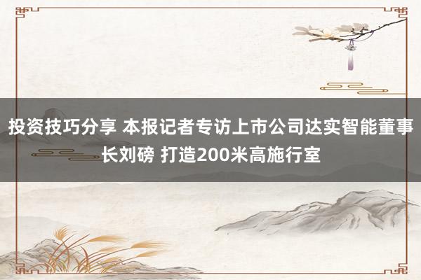 投资技巧分享 本报记者专访上市公司达实智能董事长刘磅 打造200米高施行室