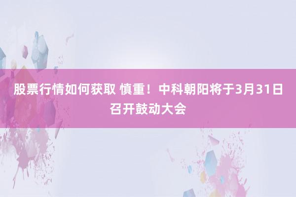 股票行情如何获取 慎重！中科朝阳将于3月31日召开鼓动大会