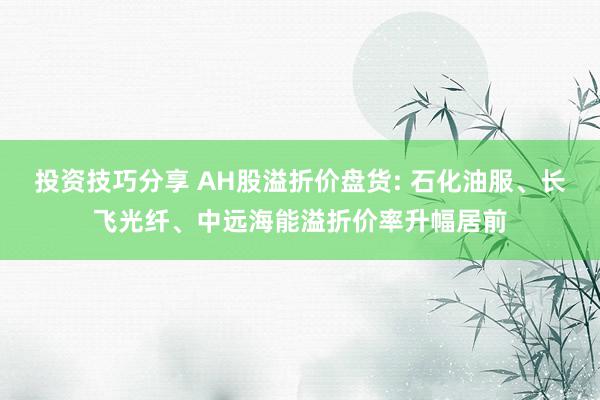 投资技巧分享 AH股溢折价盘货: 石化油服、长飞光纤、中远海能溢折价率升幅居前