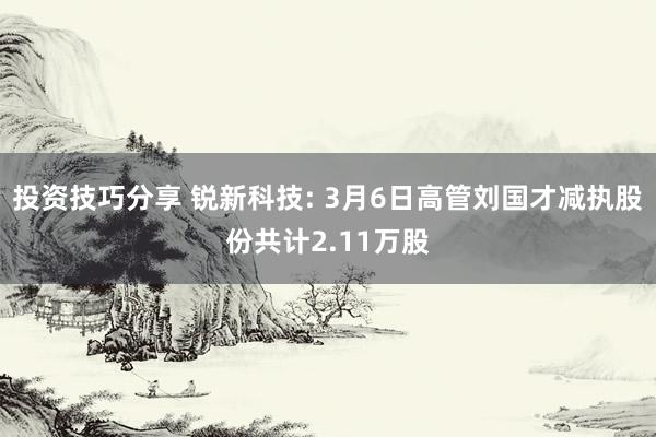 投资技巧分享 锐新科技: 3月6日高管刘国才减执股份共计2.11万股