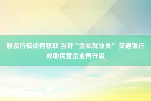 股票行情如何获取 当好“金融就业员” 交通银行救助民营企业再升级