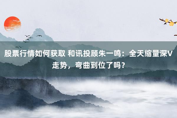 股票行情如何获取 和讯投顾朱一鸣：全天缩量深V走势，弯曲到位了吗？