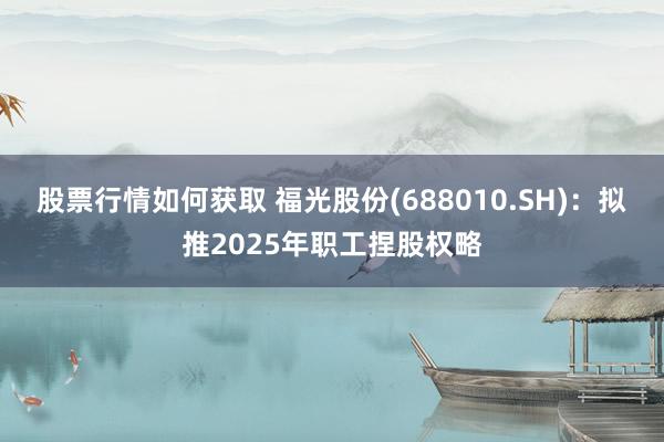 股票行情如何获取 福光股份(688010.SH)：拟推2025年职工捏股权略