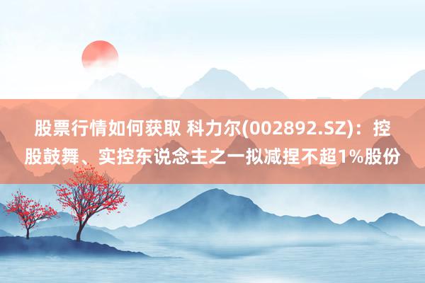 股票行情如何获取 科力尔(002892.SZ)：控股鼓舞、实控东说念主之一拟减捏不超1%股份