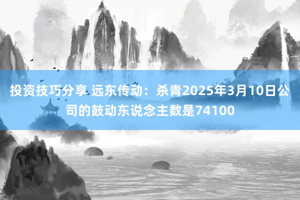 投资技巧分享 远东传动：杀青2025年3月10日公司的鼓动东说念主数是74100