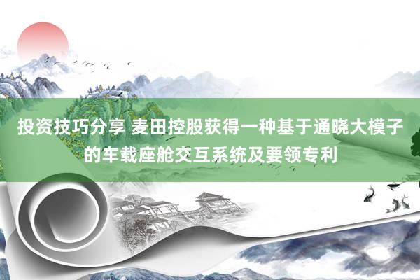 投资技巧分享 麦田控股获得一种基于通晓大模子的车载座舱交互系统及要领专利