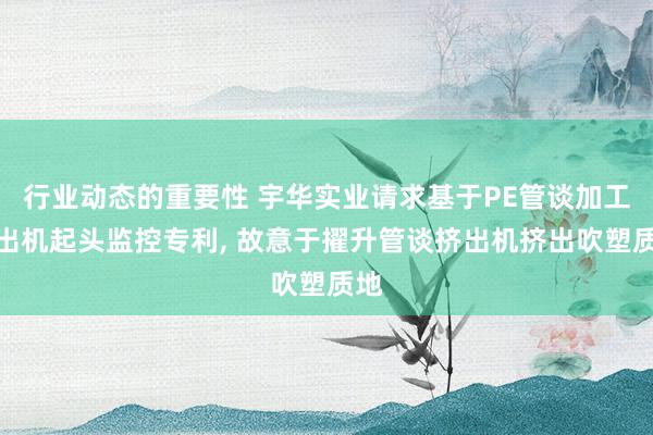 行业动态的重要性 宇华实业请求基于PE管谈加工挤出机起头监控专利, 故意于擢升管谈挤出机挤出吹塑质地