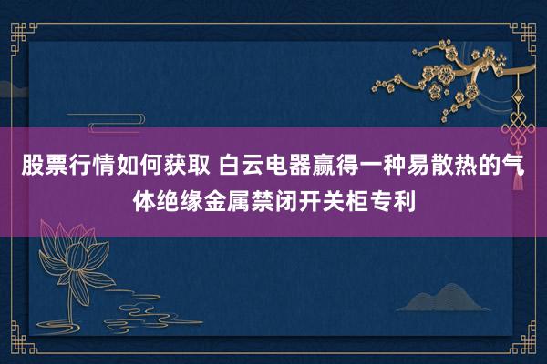 股票行情如何获取 白云电器赢得一种易散热的气体绝缘金属禁闭开关柜专利