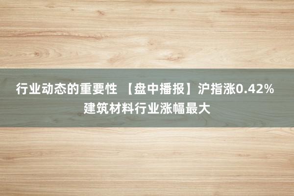 行业动态的重要性 【盘中播报】沪指涨0.42% 建筑材料行业涨幅最大