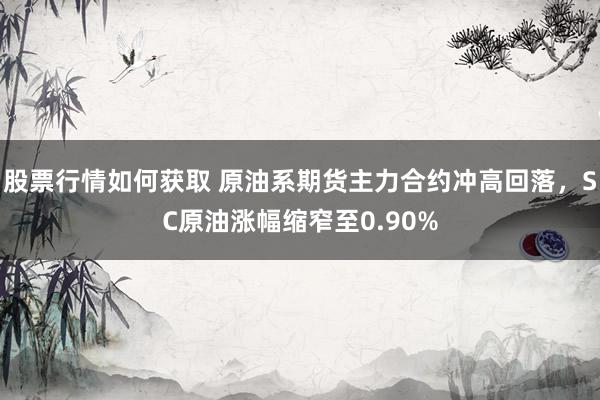 股票行情如何获取 原油系期货主力合约冲高回落，SC原油涨幅缩窄至0.90%